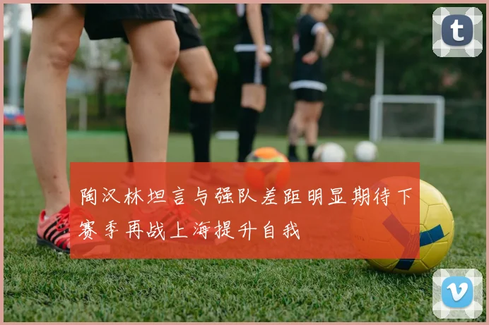 陶汉林坦言与强队差距明显期待下赛季再战上海提升自我