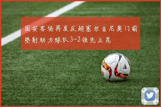 国安客场再度反超塞尔吉尼奥门前垫射助力球队3-2领先玉昆
