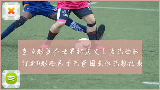 皇马球员在世界杯历史上为巴西队打进6球逊色于巴萨国米和巴黎的表现