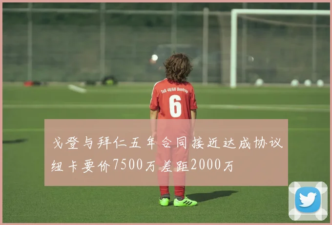 戈登与拜仁五年合同接近达成协议纽卡要价7500万差距2000万