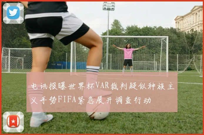 电讯报曝世界杯VAR裁判疑似种族主义手势FIFA紧急展开调查行动