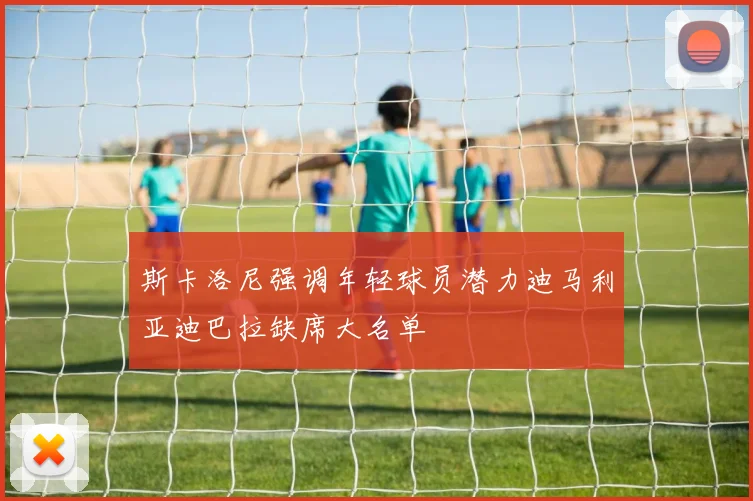 斯卡洛尼强调年轻球员潜力迪马利亚迪巴拉缺席大名单