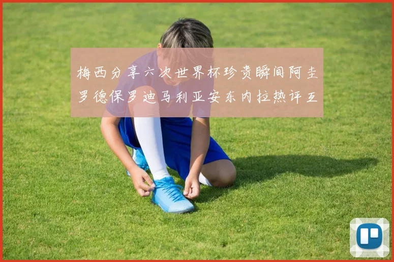 梅西分享六次世界杯珍贵瞬间阿圭罗德保罗迪马利亚安东内拉热评互动