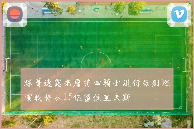球哥透露老詹将回骑士进行告别巡演我将以15亿留住里夫斯