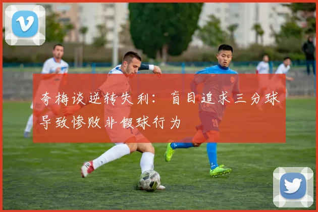 夸梅谈逆转失利：盲目追求三分球导致惨败非假球行为