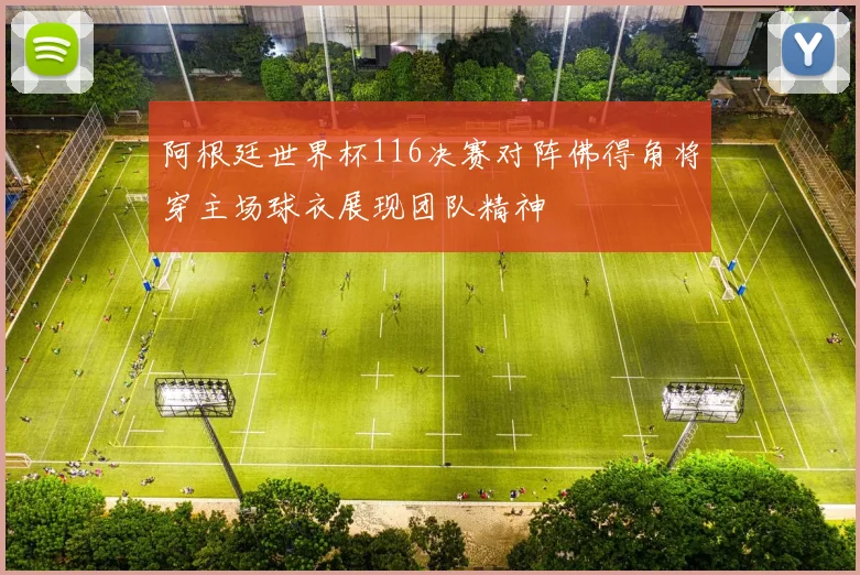 阿根廷世界杯116决赛对阵佛得角将穿主场球衣展现团队精神