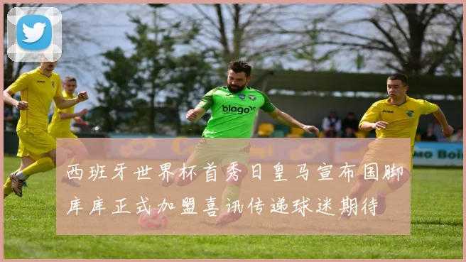 西班牙世界杯首秀日皇马宣布国脚库库正式加盟喜讯传递球迷期待